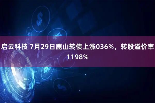 启云科技 7月29日鹿山转债上涨036%，转股溢价率1198%