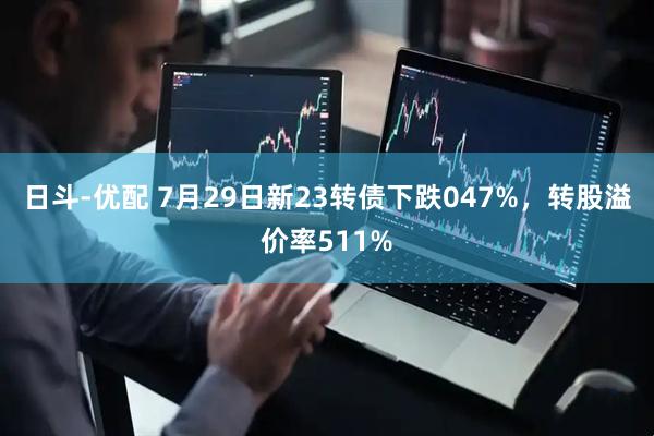 日斗-优配 7月29日新23转债下跌047%，转股溢价率511%