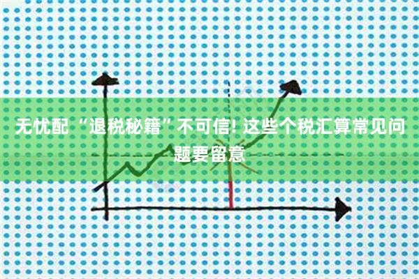 无忧配 “退税秘籍”不可信! 这些个税汇算常见问题要留意