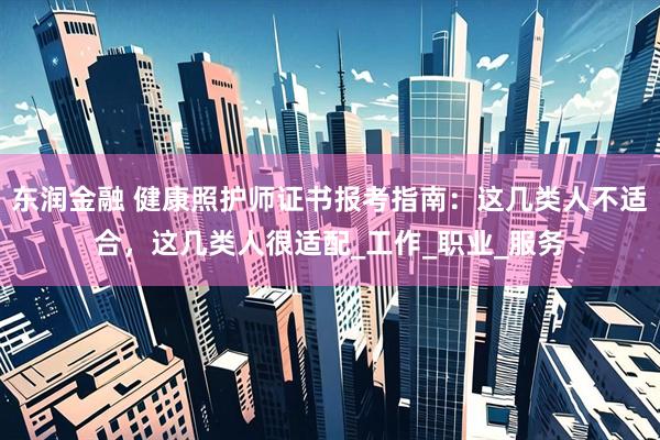 东润金融 健康照护师证书报考指南：这几类人不适合，这几类人很适配_工作_职业_服务