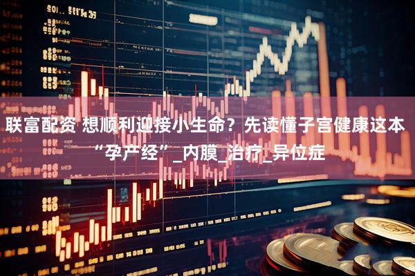 联富配资 想顺利迎接小生命？先读懂子宫健康这本 “孕产经”_内膜_治疗_异位症