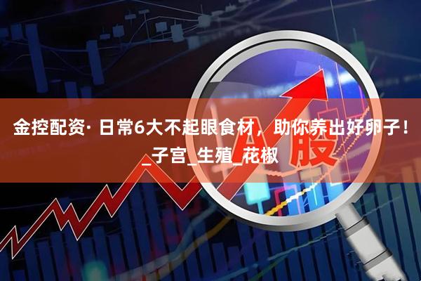 金控配资· 日常6大不起眼食材，助你养出好卵子！_子宫_生殖_花椒