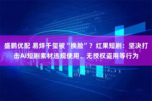 盛鹏优配 易烊千玺被“换脸”？红果短剧：坚决打击AI短剧素材违规使用、无授权盗用等行为