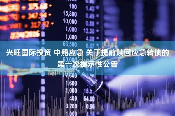 兴旺国际投资 中船应急 关于提前赎回应急转债的第一次提示性公告