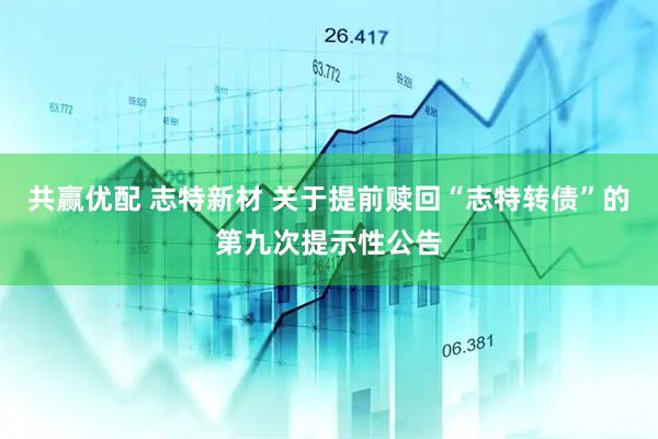 共赢优配 志特新材 关于提前赎回“志特转债”的第九次提示性公告