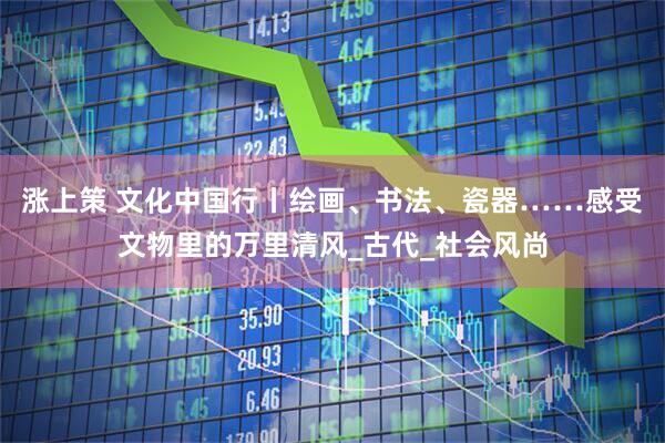 涨上策 文化中国行丨绘画、书法、瓷器……感受文物里的万里清风_古代_社会风尚