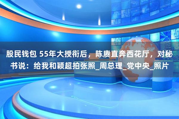 股民钱包 55年大授衔后，陈赓直奔西花厅，对秘书说：给我和颖超拍张照_周总理_党中央_照片