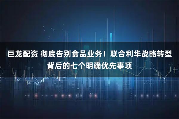 巨龙配资 彻底告别食品业务！联合利华战略转型背后的七个明确优先事项