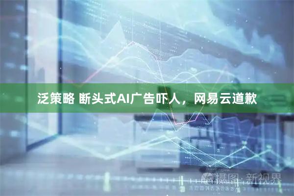 泛策略 断头式AI广告吓人，网易云道歉